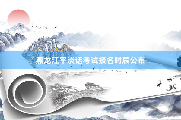 黑龙江平淡话考试报名时辰公布