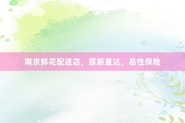 南京鲜花配送店，簇新直达，品性保险