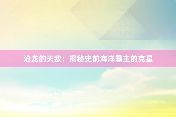 沧龙的天敌：揭秘史前海洋霸主的克星