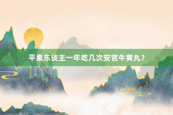 平素东谈主一年吃几次安宫牛黄丸？